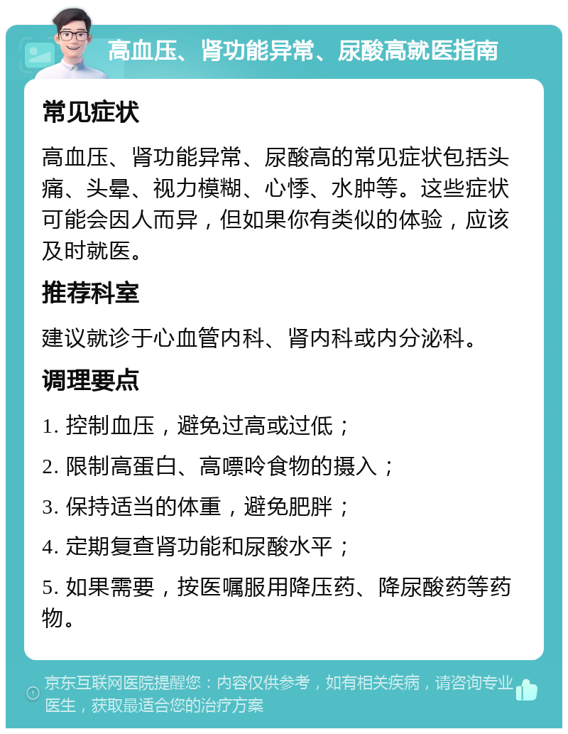 高血压、肾功能异常、尿酸高就医指南 常见症状 高血压、肾功能异常、尿酸高的常见症状包括头痛、头晕、视力模糊、心悸、水肿等。这些症状可能会因人而异，但如果你有类似的体验，应该及时就医。 推荐科室 建议就诊于心血管内科、肾内科或内分泌科。 调理要点 1. 控制血压，避免过高或过低； 2. 限制高蛋白、高嘌呤食物的摄入； 3. 保持适当的体重，避免肥胖； 4. 定期复查肾功能和尿酸水平； 5. 如果需要，按医嘱服用降压药、降尿酸药等药物。