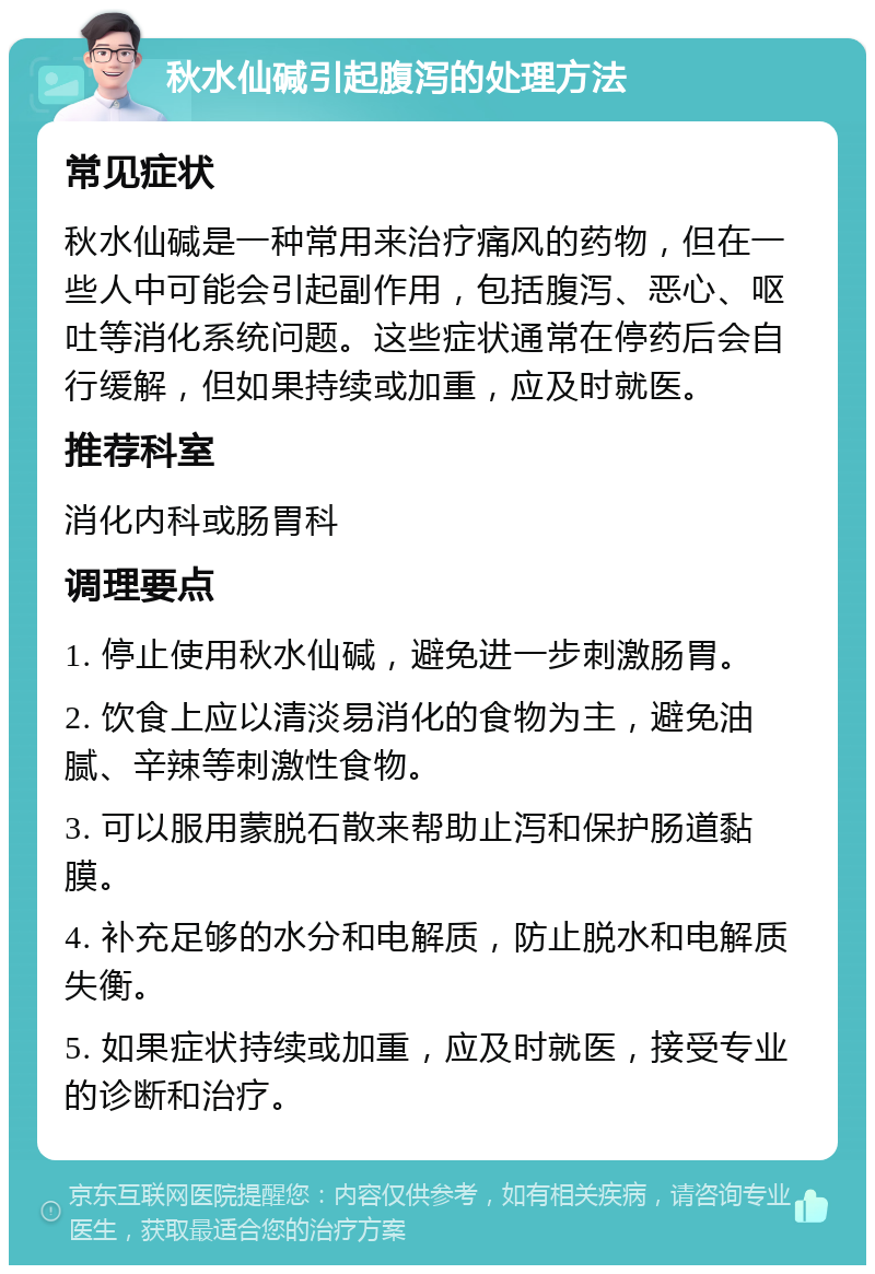 秋水仙碱引起腹泻的处理方法 常见症状 秋水仙碱是一种常用来治疗痛风的药物，但在一些人中可能会引起副作用，包括腹泻、恶心、呕吐等消化系统问题。这些症状通常在停药后会自行缓解，但如果持续或加重，应及时就医。 推荐科室 消化内科或肠胃科 调理要点 1. 停止使用秋水仙碱，避免进一步刺激肠胃。 2. 饮食上应以清淡易消化的食物为主，避免油腻、辛辣等刺激性食物。 3. 可以服用蒙脱石散来帮助止泻和保护肠道黏膜。 4. 补充足够的水分和电解质，防止脱水和电解质失衡。 5. 如果症状持续或加重，应及时就医，接受专业的诊断和治疗。