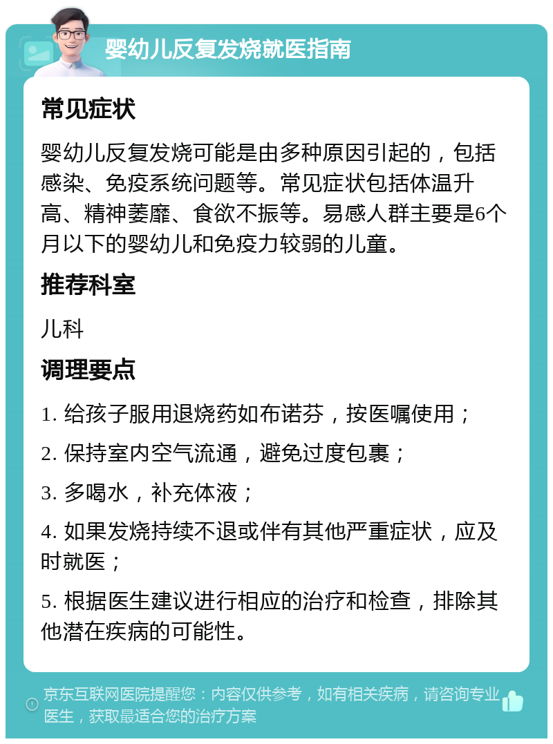 婴幼儿反复发烧就医指南 常见症状 婴幼儿反复发烧可能是由多种原因引起的，包括感染、免疫系统问题等。常见症状包括体温升高、精神萎靡、食欲不振等。易感人群主要是6个月以下的婴幼儿和免疫力较弱的儿童。 推荐科室 儿科 调理要点 1. 给孩子服用退烧药如布诺芬，按医嘱使用； 2. 保持室内空气流通，避免过度包裹； 3. 多喝水，补充体液； 4. 如果发烧持续不退或伴有其他严重症状，应及时就医； 5. 根据医生建议进行相应的治疗和检查，排除其他潜在疾病的可能性。