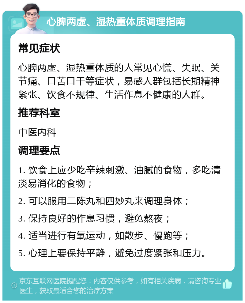 心脾两虚、湿热重体质调理指南 常见症状 心脾两虚、湿热重体质的人常见心慌、失眠、关节痛、口苦口干等症状，易感人群包括长期精神紧张、饮食不规律、生活作息不健康的人群。 推荐科室 中医内科 调理要点 1. 饮食上应少吃辛辣刺激、油腻的食物，多吃清淡易消化的食物； 2. 可以服用二陈丸和四妙丸来调理身体； 3. 保持良好的作息习惯，避免熬夜； 4. 适当进行有氧运动，如散步、慢跑等； 5. 心理上要保持平静，避免过度紧张和压力。