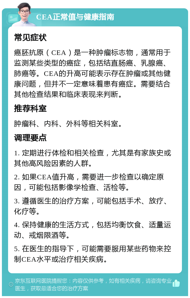 CEA正常值与健康指南 常见症状 癌胚抗原（CEA）是一种肿瘤标志物，通常用于监测某些类型的癌症，包括结直肠癌、乳腺癌、肺癌等。CEA的升高可能表示存在肿瘤或其他健康问题，但并不一定意味着患有癌症。需要结合其他检查结果和临床表现来判断。 推荐科室 肿瘤科、内科、外科等相关科室。 调理要点 1. 定期进行体检和相关检查，尤其是有家族史或其他高风险因素的人群。 2. 如果CEA值升高，需要进一步检查以确定原因，可能包括影像学检查、活检等。 3. 遵循医生的治疗方案，可能包括手术、放疗、化疗等。 4. 保持健康的生活方式，包括均衡饮食、适量运动、戒烟限酒等。 5. 在医生的指导下，可能需要服用某些药物来控制CEA水平或治疗相关疾病。