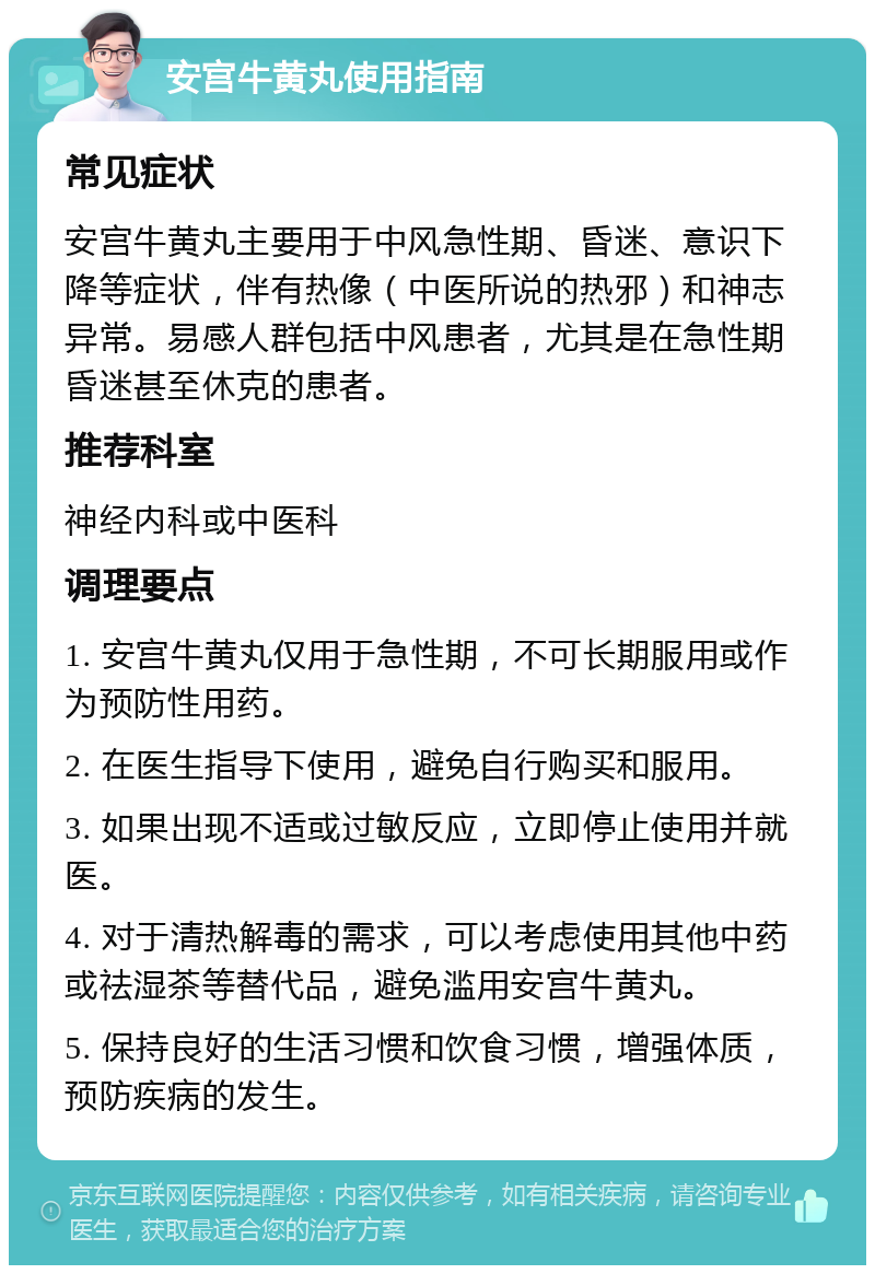 安宫牛黄丸使用指南 常见症状 安宫牛黄丸主要用于中风急性期、昏迷、意识下降等症状，伴有热像（中医所说的热邪）和神志异常。易感人群包括中风患者，尤其是在急性期昏迷甚至休克的患者。 推荐科室 神经内科或中医科 调理要点 1. 安宫牛黄丸仅用于急性期，不可长期服用或作为预防性用药。 2. 在医生指导下使用，避免自行购买和服用。 3. 如果出现不适或过敏反应，立即停止使用并就医。 4. 对于清热解毒的需求，可以考虑使用其他中药或祛湿茶等替代品，避免滥用安宫牛黄丸。 5. 保持良好的生活习惯和饮食习惯，增强体质，预防疾病的发生。