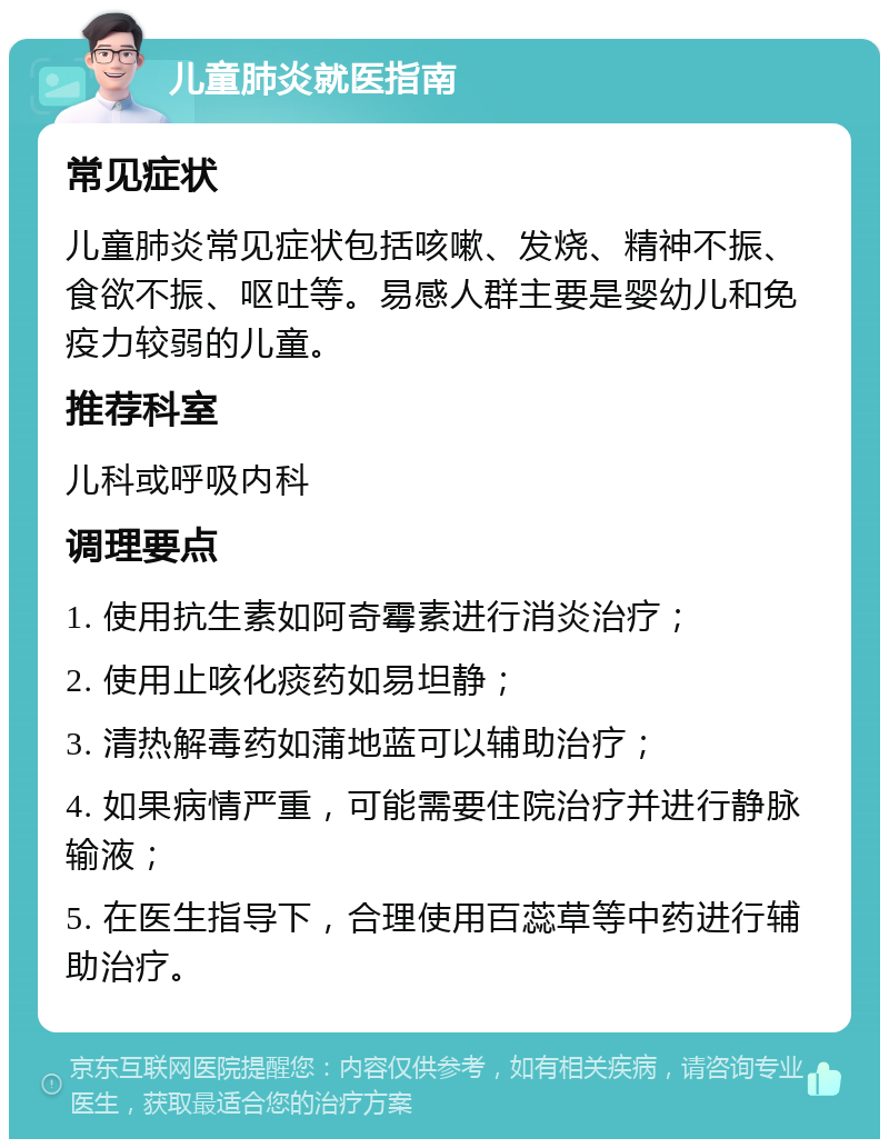 儿童肺炎就医指南 常见症状 儿童肺炎常见症状包括咳嗽、发烧、精神不振、食欲不振、呕吐等。易感人群主要是婴幼儿和免疫力较弱的儿童。 推荐科室 儿科或呼吸内科 调理要点 1. 使用抗生素如阿奇霉素进行消炎治疗； 2. 使用止咳化痰药如易坦静； 3. 清热解毒药如蒲地蓝可以辅助治疗； 4. 如果病情严重，可能需要住院治疗并进行静脉输液； 5. 在医生指导下，合理使用百蕊草等中药进行辅助治疗。