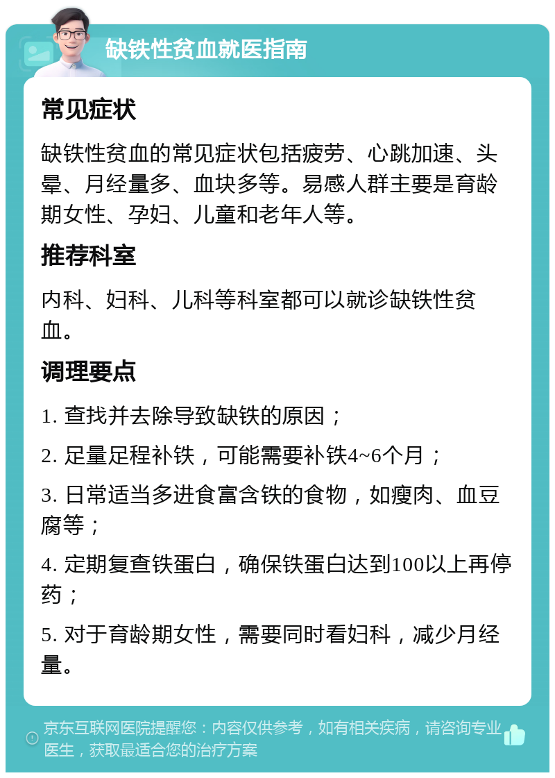 缺铁性贫血就医指南 常见症状 缺铁性贫血的常见症状包括疲劳、心跳加速、头晕、月经量多、血块多等。易感人群主要是育龄期女性、孕妇、儿童和老年人等。 推荐科室 内科、妇科、儿科等科室都可以就诊缺铁性贫血。 调理要点 1. 查找并去除导致缺铁的原因； 2. 足量足程补铁，可能需要补铁4~6个月； 3. 日常适当多进食富含铁的食物，如瘦肉、血豆腐等； 4. 定期复查铁蛋白，确保铁蛋白达到100以上再停药； 5. 对于育龄期女性，需要同时看妇科，减少月经量。