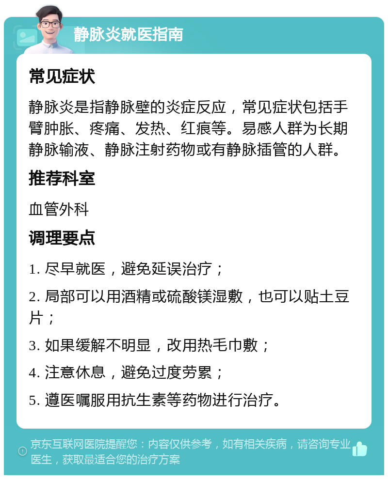 静脉炎就医指南 常见症状 静脉炎是指静脉壁的炎症反应，常见症状包括手臂肿胀、疼痛、发热、红痕等。易感人群为长期静脉输液、静脉注射药物或有静脉插管的人群。 推荐科室 血管外科 调理要点 1. 尽早就医，避免延误治疗； 2. 局部可以用酒精或硫酸镁湿敷，也可以贴土豆片； 3. 如果缓解不明显，改用热毛巾敷； 4. 注意休息，避免过度劳累； 5. 遵医嘱服用抗生素等药物进行治疗。