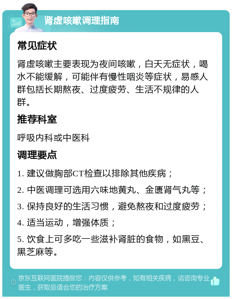 肾虚咳嗽调理指南 常见症状 肾虚咳嗽主要表现为夜间咳嗽，白天无症状，喝水不能缓解，可能伴有慢性咽炎等症状，易感人群包括长期熬夜、过度疲劳、生活不规律的人群。 推荐科室 呼吸内科或中医科 调理要点 1. 建议做胸部CT检查以排除其他疾病； 2. 中医调理可选用六味地黄丸、金匮肾气丸等； 3. 保持良好的生活习惯，避免熬夜和过度疲劳； 4. 适当运动，增强体质； 5. 饮食上可多吃一些滋补肾脏的食物，如黑豆、黑芝麻等。