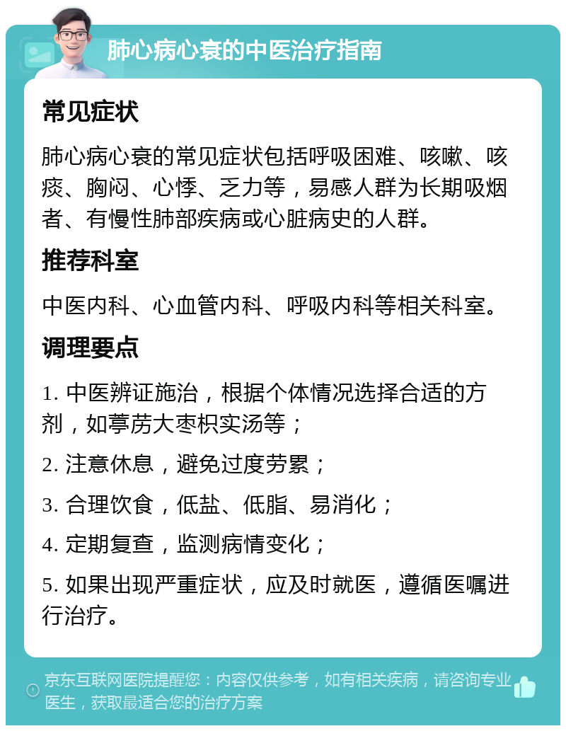 肺心病心衰的中医治疗指南 常见症状 肺心病心衰的常见症状包括呼吸困难、咳嗽、咳痰、胸闷、心悸、乏力等，易感人群为长期吸烟者、有慢性肺部疾病或心脏病史的人群。 推荐科室 中医内科、心血管内科、呼吸内科等相关科室。 调理要点 1. 中医辨证施治，根据个体情况选择合适的方剂，如葶苈大枣枳实汤等； 2. 注意休息，避免过度劳累； 3. 合理饮食，低盐、低脂、易消化； 4. 定期复查，监测病情变化； 5. 如果出现严重症状，应及时就医，遵循医嘱进行治疗。