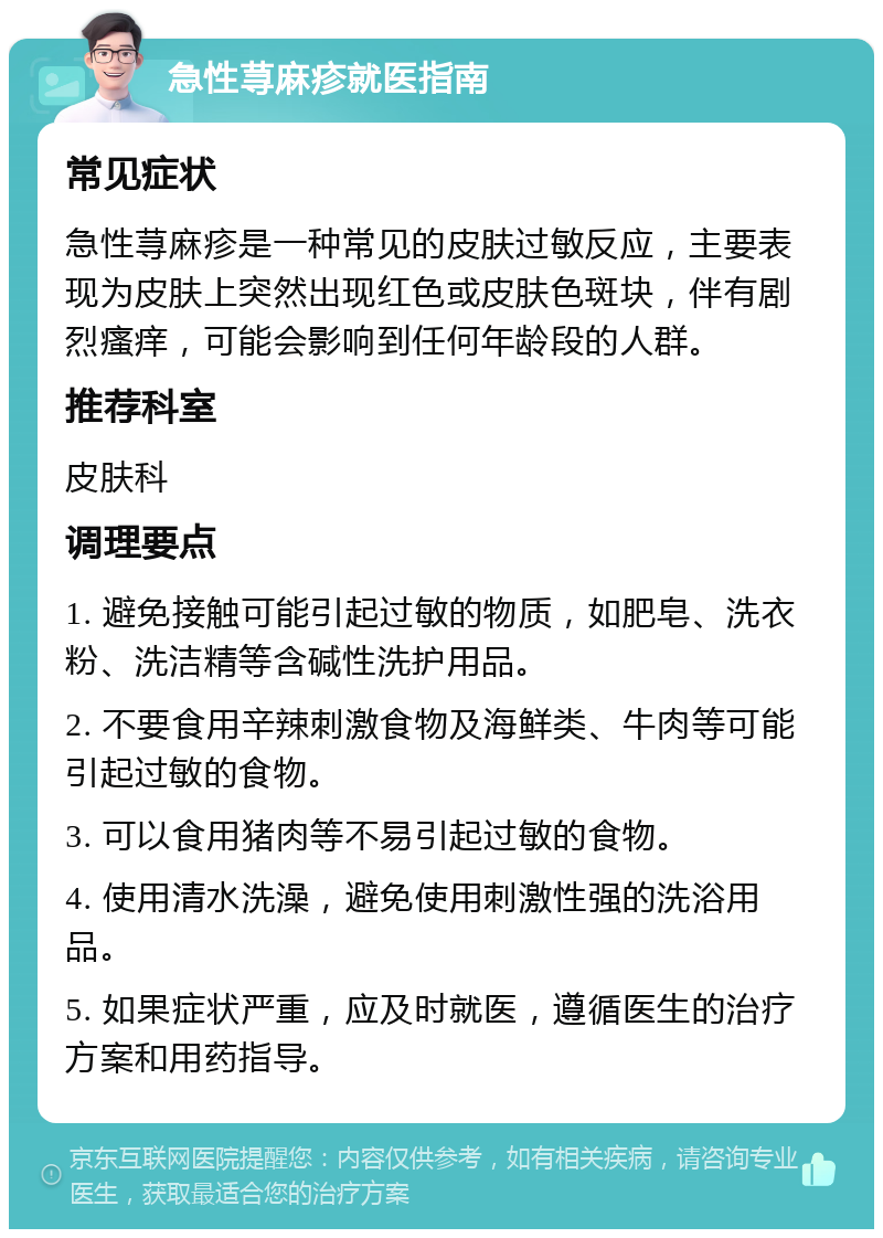 急性荨麻疹就医指南 常见症状 急性荨麻疹是一种常见的皮肤过敏反应，主要表现为皮肤上突然出现红色或皮肤色斑块，伴有剧烈瘙痒，可能会影响到任何年龄段的人群。 推荐科室 皮肤科 调理要点 1. 避免接触可能引起过敏的物质，如肥皂、洗衣粉、洗洁精等含碱性洗护用品。 2. 不要食用辛辣刺激食物及海鲜类、牛肉等可能引起过敏的食物。 3. 可以食用猪肉等不易引起过敏的食物。 4. 使用清水洗澡，避免使用刺激性强的洗浴用品。 5. 如果症状严重，应及时就医，遵循医生的治疗方案和用药指导。