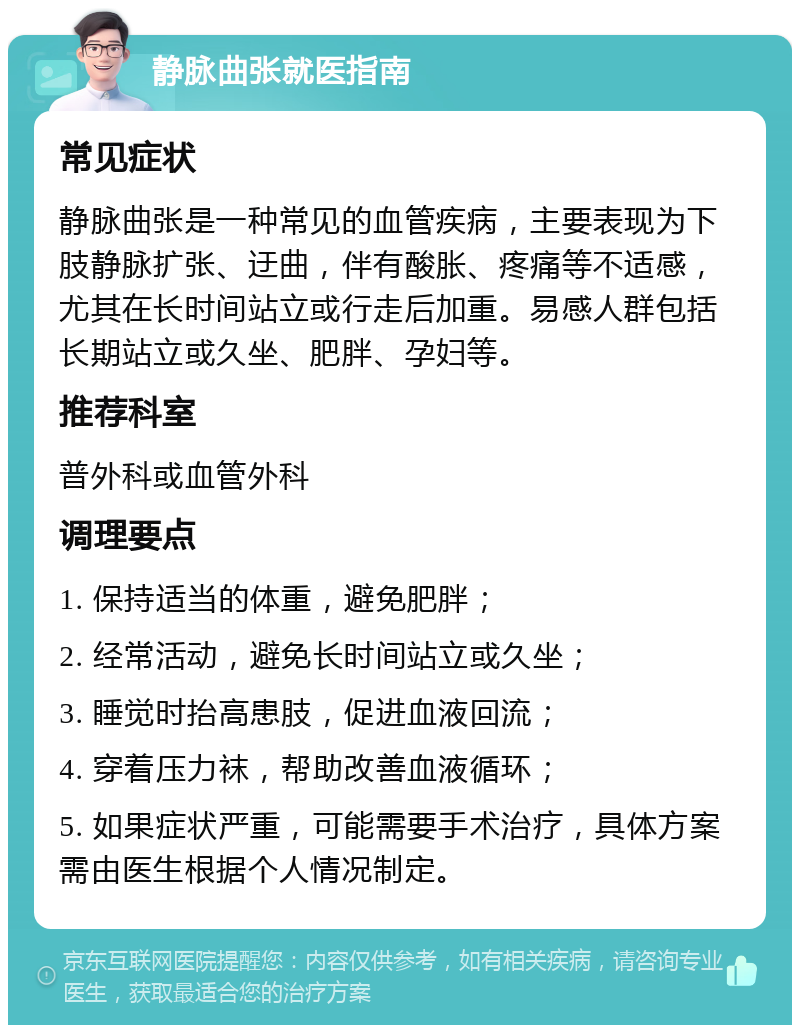 静脉曲张就医指南 常见症状 静脉曲张是一种常见的血管疾病，主要表现为下肢静脉扩张、迂曲，伴有酸胀、疼痛等不适感，尤其在长时间站立或行走后加重。易感人群包括长期站立或久坐、肥胖、孕妇等。 推荐科室 普外科或血管外科 调理要点 1. 保持适当的体重，避免肥胖； 2. 经常活动，避免长时间站立或久坐； 3. 睡觉时抬高患肢，促进血液回流； 4. 穿着压力袜，帮助改善血液循环； 5. 如果症状严重，可能需要手术治疗，具体方案需由医生根据个人情况制定。