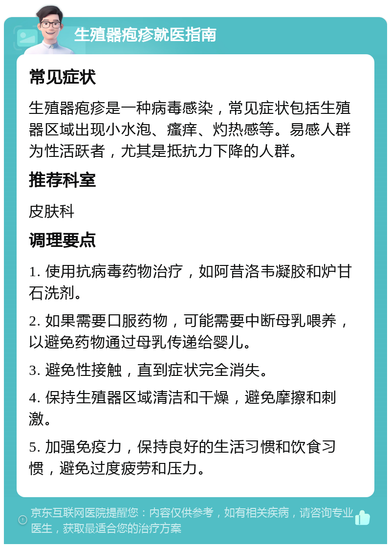 生殖器疱疹就医指南 常见症状 生殖器疱疹是一种病毒感染，常见症状包括生殖器区域出现小水泡、瘙痒、灼热感等。易感人群为性活跃者，尤其是抵抗力下降的人群。 推荐科室 皮肤科 调理要点 1. 使用抗病毒药物治疗，如阿昔洛韦凝胶和炉甘石洗剂。 2. 如果需要口服药物，可能需要中断母乳喂养，以避免药物通过母乳传递给婴儿。 3. 避免性接触，直到症状完全消失。 4. 保持生殖器区域清洁和干燥，避免摩擦和刺激。 5. 加强免疫力，保持良好的生活习惯和饮食习惯，避免过度疲劳和压力。