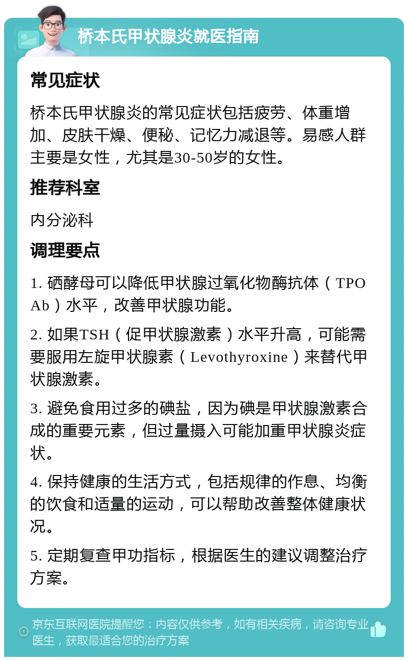 桥本氏甲状腺炎就医指南 常见症状 桥本氏甲状腺炎的常见症状包括疲劳、体重增加、皮肤干燥、便秘、记忆力减退等。易感人群主要是女性，尤其是30-50岁的女性。 推荐科室 内分泌科 调理要点 1. 硒酵母可以降低甲状腺过氧化物酶抗体（TPOAb）水平，改善甲状腺功能。 2. 如果TSH（促甲状腺激素）水平升高，可能需要服用左旋甲状腺素（Levothyroxine）来替代甲状腺激素。 3. 避免食用过多的碘盐，因为碘是甲状腺激素合成的重要元素，但过量摄入可能加重甲状腺炎症状。 4. 保持健康的生活方式，包括规律的作息、均衡的饮食和适量的运动，可以帮助改善整体健康状况。 5. 定期复查甲功指标，根据医生的建议调整治疗方案。