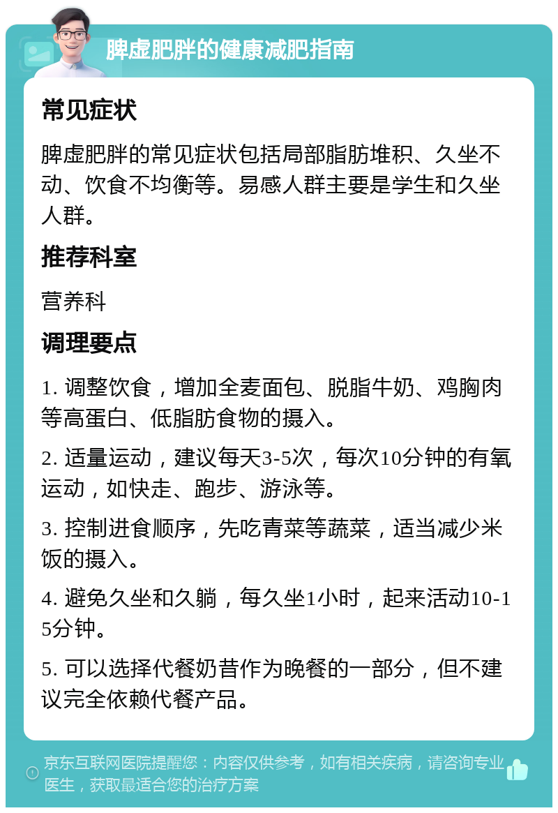 脾虚肥胖的健康减肥指南 常见症状 脾虚肥胖的常见症状包括局部脂肪堆积、久坐不动、饮食不均衡等。易感人群主要是学生和久坐人群。 推荐科室 营养科 调理要点 1. 调整饮食，增加全麦面包、脱脂牛奶、鸡胸肉等高蛋白、低脂肪食物的摄入。 2. 适量运动，建议每天3-5次，每次10分钟的有氧运动，如快走、跑步、游泳等。 3. 控制进食顺序，先吃青菜等蔬菜，适当减少米饭的摄入。 4. 避免久坐和久躺，每久坐1小时，起来活动10-15分钟。 5. 可以选择代餐奶昔作为晚餐的一部分，但不建议完全依赖代餐产品。