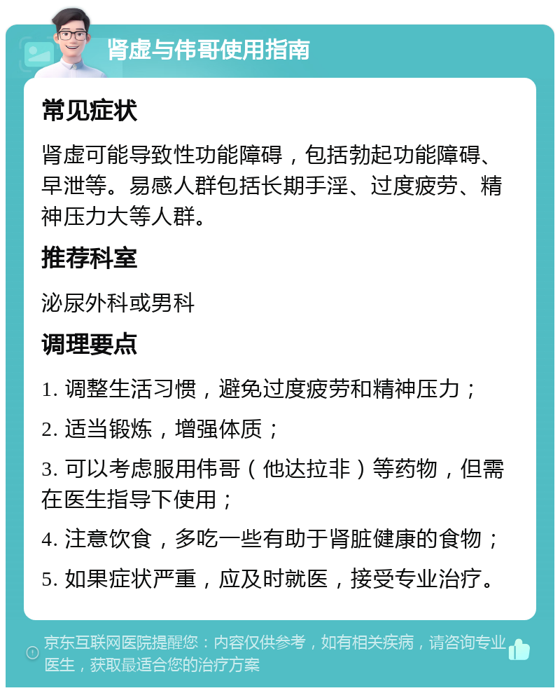 肾虚与伟哥使用指南 常见症状 肾虚可能导致性功能障碍，包括勃起功能障碍、早泄等。易感人群包括长期手淫、过度疲劳、精神压力大等人群。 推荐科室 泌尿外科或男科 调理要点 1. 调整生活习惯，避免过度疲劳和精神压力； 2. 适当锻炼，增强体质； 3. 可以考虑服用伟哥（他达拉非）等药物，但需在医生指导下使用； 4. 注意饮食，多吃一些有助于肾脏健康的食物； 5. 如果症状严重，应及时就医，接受专业治疗。