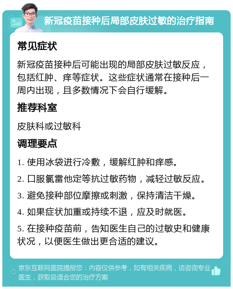 新冠疫苗接种后局部皮肤过敏的治疗指南 常见症状 新冠疫苗接种后可能出现的局部皮肤过敏反应，包括红肿、痒等症状。这些症状通常在接种后一周内出现，且多数情况下会自行缓解。 推荐科室 皮肤科或过敏科 调理要点 1. 使用冰袋进行冷敷，缓解红肿和痒感。 2. 口服氯雷他定等抗过敏药物，减轻过敏反应。 3. 避免接种部位摩擦或刺激，保持清洁干燥。 4. 如果症状加重或持续不退，应及时就医。 5. 在接种疫苗前，告知医生自己的过敏史和健康状况，以便医生做出更合适的建议。