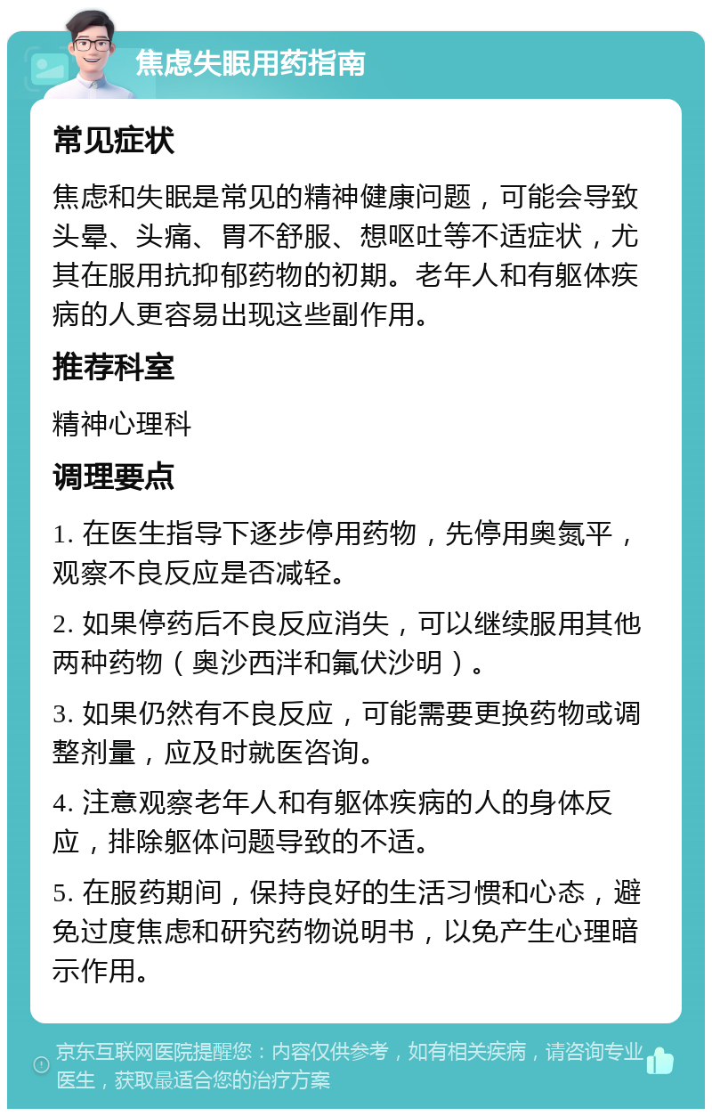 焦虑失眠用药指南 常见症状 焦虑和失眠是常见的精神健康问题，可能会导致头晕、头痛、胃不舒服、想呕吐等不适症状，尤其在服用抗抑郁药物的初期。老年人和有躯体疾病的人更容易出现这些副作用。 推荐科室 精神心理科 调理要点 1. 在医生指导下逐步停用药物，先停用奥氮平，观察不良反应是否减轻。 2. 如果停药后不良反应消失，可以继续服用其他两种药物（奥沙西泮和氟伏沙明）。 3. 如果仍然有不良反应，可能需要更换药物或调整剂量，应及时就医咨询。 4. 注意观察老年人和有躯体疾病的人的身体反应，排除躯体问题导致的不适。 5. 在服药期间，保持良好的生活习惯和心态，避免过度焦虑和研究药物说明书，以免产生心理暗示作用。