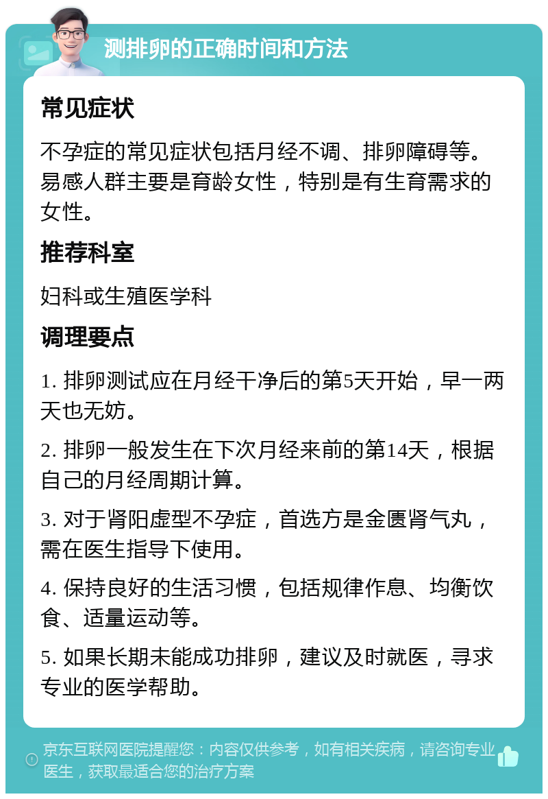 测排卵的正确时间和方法 常见症状 不孕症的常见症状包括月经不调、排卵障碍等。易感人群主要是育龄女性，特别是有生育需求的女性。 推荐科室 妇科或生殖医学科 调理要点 1. 排卵测试应在月经干净后的第5天开始，早一两天也无妨。 2. 排卵一般发生在下次月经来前的第14天，根据自己的月经周期计算。 3. 对于肾阳虚型不孕症，首选方是金匮肾气丸，需在医生指导下使用。 4. 保持良好的生活习惯，包括规律作息、均衡饮食、适量运动等。 5. 如果长期未能成功排卵，建议及时就医，寻求专业的医学帮助。