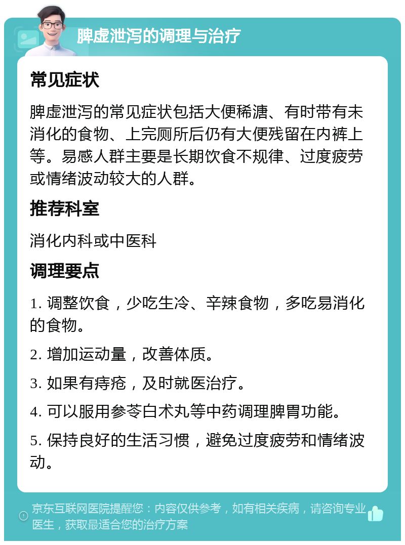 脾虚泄泻的调理与治疗 常见症状 脾虚泄泻的常见症状包括大便稀溏、有时带有未消化的食物、上完厕所后仍有大便残留在内裤上等。易感人群主要是长期饮食不规律、过度疲劳或情绪波动较大的人群。 推荐科室 消化内科或中医科 调理要点 1. 调整饮食，少吃生冷、辛辣食物，多吃易消化的食物。 2. 增加运动量，改善体质。 3. 如果有痔疮，及时就医治疗。 4. 可以服用参苓白术丸等中药调理脾胃功能。 5. 保持良好的生活习惯，避免过度疲劳和情绪波动。