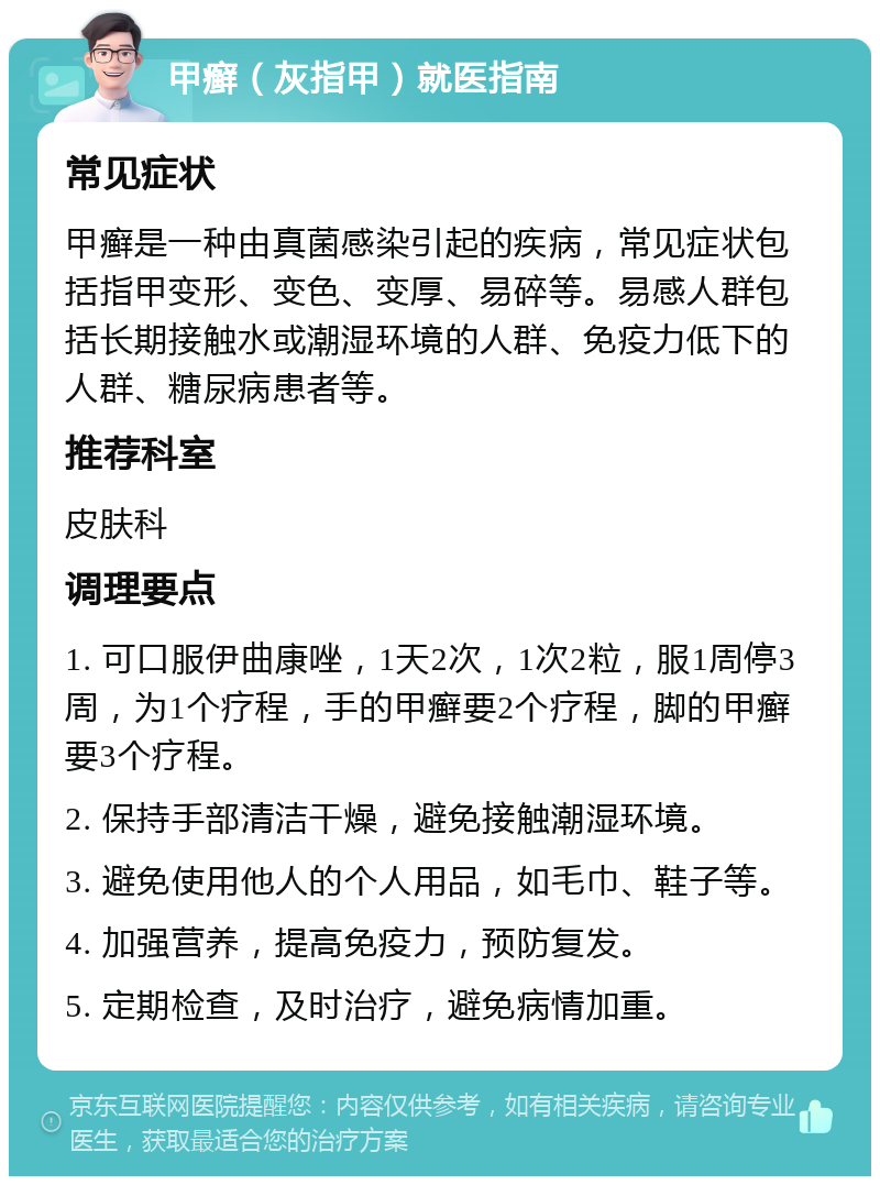 甲癣（灰指甲）就医指南 常见症状 甲癣是一种由真菌感染引起的疾病，常见症状包括指甲变形、变色、变厚、易碎等。易感人群包括长期接触水或潮湿环境的人群、免疫力低下的人群、糖尿病患者等。 推荐科室 皮肤科 调理要点 1. 可口服伊曲康唑，1天2次，1次2粒，服1周停3周，为1个疗程，手的甲癣要2个疗程，脚的甲癣要3个疗程。 2. 保持手部清洁干燥，避免接触潮湿环境。 3. 避免使用他人的个人用品，如毛巾、鞋子等。 4. 加强营养，提高免疫力，预防复发。 5. 定期检查，及时治疗，避免病情加重。