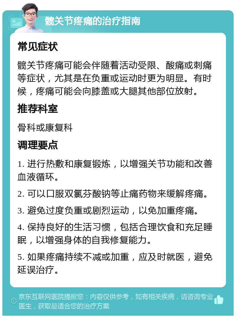 髋关节疼痛的治疗指南 常见症状 髋关节疼痛可能会伴随着活动受限、酸痛或刺痛等症状，尤其是在负重或运动时更为明显。有时候，疼痛可能会向膝盖或大腿其他部位放射。 推荐科室 骨科或康复科 调理要点 1. 进行热敷和康复锻炼，以增强关节功能和改善血液循环。 2. 可以口服双氯芬酸钠等止痛药物来缓解疼痛。 3. 避免过度负重或剧烈运动，以免加重疼痛。 4. 保持良好的生活习惯，包括合理饮食和充足睡眠，以增强身体的自我修复能力。 5. 如果疼痛持续不减或加重，应及时就医，避免延误治疗。