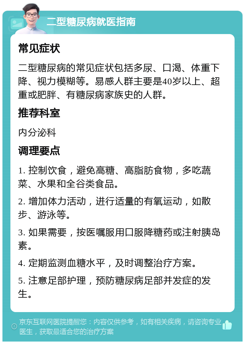 二型糖尿病就医指南 常见症状 二型糖尿病的常见症状包括多尿、口渴、体重下降、视力模糊等。易感人群主要是40岁以上、超重或肥胖、有糖尿病家族史的人群。 推荐科室 内分泌科 调理要点 1. 控制饮食，避免高糖、高脂肪食物，多吃蔬菜、水果和全谷类食品。 2. 增加体力活动，进行适量的有氧运动，如散步、游泳等。 3. 如果需要，按医嘱服用口服降糖药或注射胰岛素。 4. 定期监测血糖水平，及时调整治疗方案。 5. 注意足部护理，预防糖尿病足部并发症的发生。