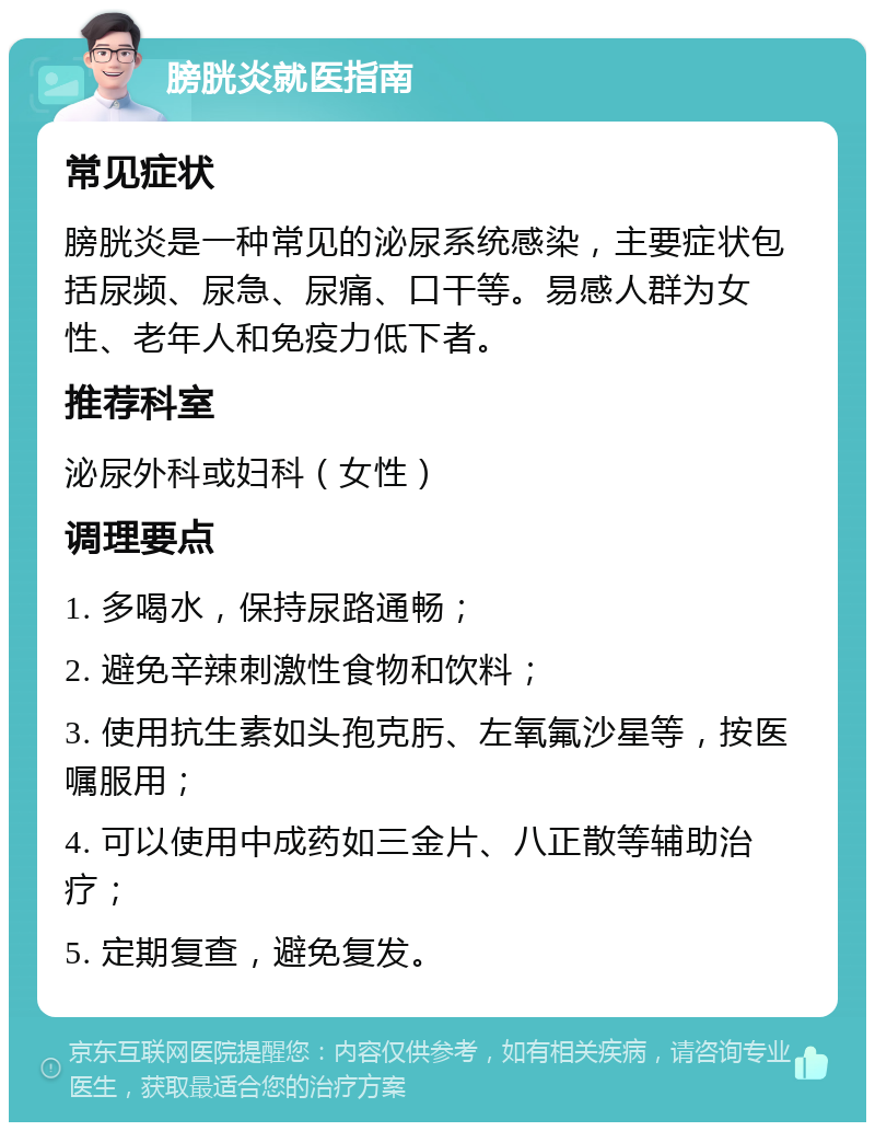 膀胱炎就医指南 常见症状 膀胱炎是一种常见的泌尿系统感染，主要症状包括尿频、尿急、尿痛、口干等。易感人群为女性、老年人和免疫力低下者。 推荐科室 泌尿外科或妇科（女性） 调理要点 1. 多喝水，保持尿路通畅； 2. 避免辛辣刺激性食物和饮料； 3. 使用抗生素如头孢克肟、左氧氟沙星等，按医嘱服用； 4. 可以使用中成药如三金片、八正散等辅助治疗； 5. 定期复查，避免复发。