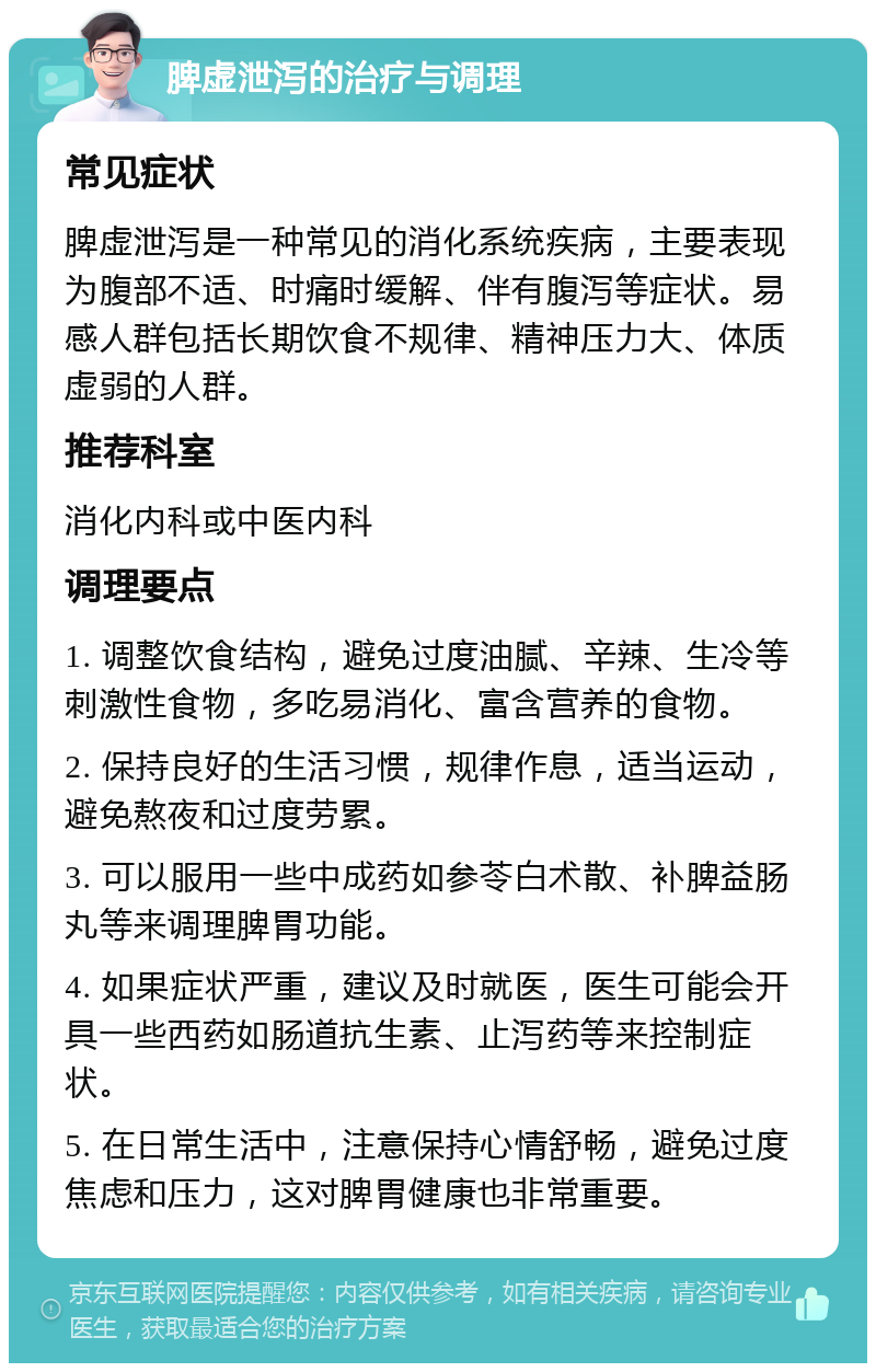 脾虚泄泻的治疗与调理 常见症状 脾虚泄泻是一种常见的消化系统疾病，主要表现为腹部不适、时痛时缓解、伴有腹泻等症状。易感人群包括长期饮食不规律、精神压力大、体质虚弱的人群。 推荐科室 消化内科或中医内科 调理要点 1. 调整饮食结构，避免过度油腻、辛辣、生冷等刺激性食物，多吃易消化、富含营养的食物。 2. 保持良好的生活习惯，规律作息，适当运动，避免熬夜和过度劳累。 3. 可以服用一些中成药如参苓白术散、补脾益肠丸等来调理脾胃功能。 4. 如果症状严重，建议及时就医，医生可能会开具一些西药如肠道抗生素、止泻药等来控制症状。 5. 在日常生活中，注意保持心情舒畅，避免过度焦虑和压力，这对脾胃健康也非常重要。