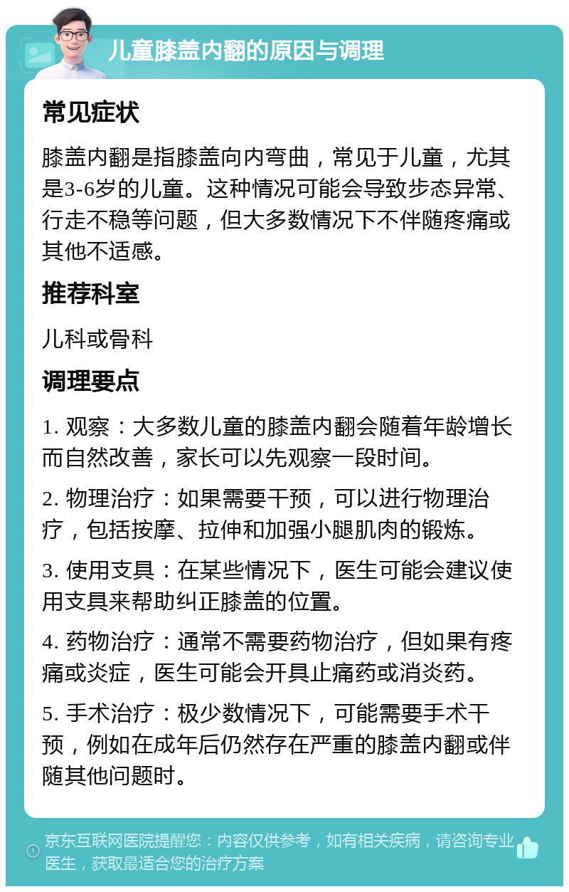 儿童膝盖内翻的原因与调理 常见症状 膝盖内翻是指膝盖向内弯曲，常见于儿童，尤其是3-6岁的儿童。这种情况可能会导致步态异常、行走不稳等问题，但大多数情况下不伴随疼痛或其他不适感。 推荐科室 儿科或骨科 调理要点 1. 观察：大多数儿童的膝盖内翻会随着年龄增长而自然改善，家长可以先观察一段时间。 2. 物理治疗：如果需要干预，可以进行物理治疗，包括按摩、拉伸和加强小腿肌肉的锻炼。 3. 使用支具：在某些情况下，医生可能会建议使用支具来帮助纠正膝盖的位置。 4. 药物治疗：通常不需要药物治疗，但如果有疼痛或炎症，医生可能会开具止痛药或消炎药。 5. 手术治疗：极少数情况下，可能需要手术干预，例如在成年后仍然存在严重的膝盖内翻或伴随其他问题时。