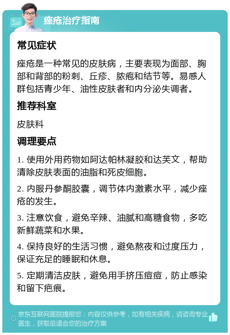 痤疮治疗指南 常见症状 痤疮是一种常见的皮肤病，主要表现为面部、胸部和背部的粉刺、丘疹、脓疱和结节等。易感人群包括青少年、油性皮肤者和内分泌失调者。 推荐科室 皮肤科 调理要点 1. 使用外用药物如阿达帕林凝胶和达芙文，帮助清除皮肤表面的油脂和死皮细胞。 2. 内服丹参酮胶囊，调节体内激素水平，减少痤疮的发生。 3. 注意饮食，避免辛辣、油腻和高糖食物，多吃新鲜蔬菜和水果。 4. 保持良好的生活习惯，避免熬夜和过度压力，保证充足的睡眠和休息。 5. 定期清洁皮肤，避免用手挤压痘痘，防止感染和留下疤痕。