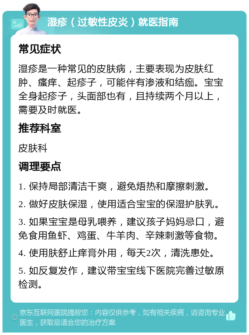 湿疹（过敏性皮炎）就医指南 常见症状 湿疹是一种常见的皮肤病，主要表现为皮肤红肿、瘙痒、起疹子，可能伴有渗液和结痂。宝宝全身起疹子，头面部也有，且持续两个月以上，需要及时就医。 推荐科室 皮肤科 调理要点 1. 保持局部清洁干爽，避免焐热和摩擦刺激。 2. 做好皮肤保湿，使用适合宝宝的保湿护肤乳。 3. 如果宝宝是母乳喂养，建议孩子妈妈忌口，避免食用鱼虾、鸡蛋、牛羊肉、辛辣刺激等食物。 4. 使用肤舒止痒膏外用，每天2次，清洗患处。 5. 如反复发作，建议带宝宝线下医院完善过敏原检测。