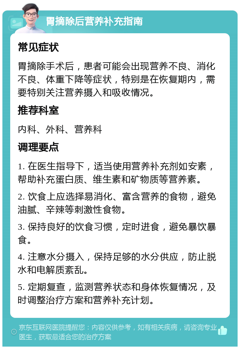 胃摘除后营养补充指南 常见症状 胃摘除手术后，患者可能会出现营养不良、消化不良、体重下降等症状，特别是在恢复期内，需要特别关注营养摄入和吸收情况。 推荐科室 内科、外科、营养科 调理要点 1. 在医生指导下，适当使用营养补充剂如安素，帮助补充蛋白质、维生素和矿物质等营养素。 2. 饮食上应选择易消化、富含营养的食物，避免油腻、辛辣等刺激性食物。 3. 保持良好的饮食习惯，定时进食，避免暴饮暴食。 4. 注意水分摄入，保持足够的水分供应，防止脱水和电解质紊乱。 5. 定期复查，监测营养状态和身体恢复情况，及时调整治疗方案和营养补充计划。