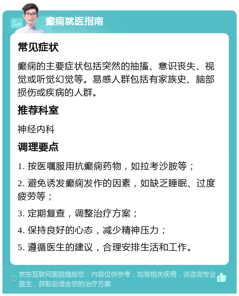 癫痫就医指南 常见症状 癫痫的主要症状包括突然的抽搐、意识丧失、视觉或听觉幻觉等。易感人群包括有家族史、脑部损伤或疾病的人群。 推荐科室 神经内科 调理要点 1. 按医嘱服用抗癫痫药物，如拉考沙胺等； 2. 避免诱发癫痫发作的因素，如缺乏睡眠、过度疲劳等； 3. 定期复查，调整治疗方案； 4. 保持良好的心态，减少精神压力； 5. 遵循医生的建议，合理安排生活和工作。