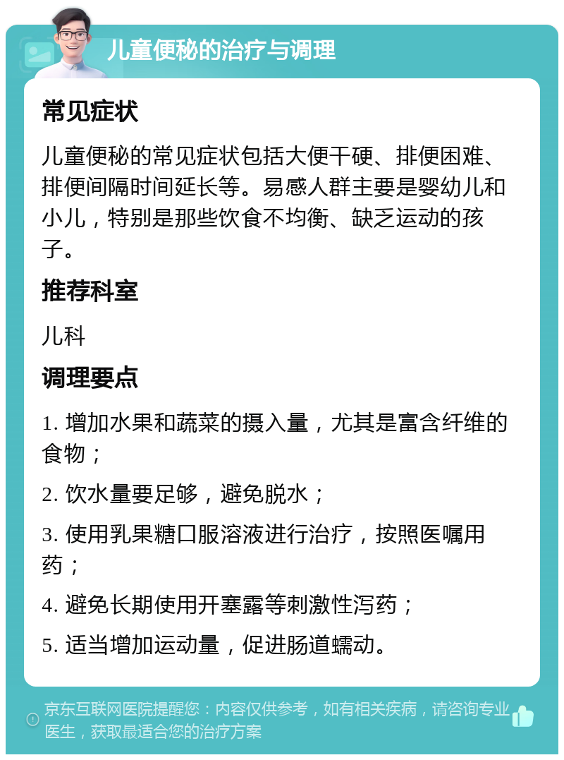 儿童便秘的治疗与调理 常见症状 儿童便秘的常见症状包括大便干硬、排便困难、排便间隔时间延长等。易感人群主要是婴幼儿和小儿，特别是那些饮食不均衡、缺乏运动的孩子。 推荐科室 儿科 调理要点 1. 增加水果和蔬菜的摄入量，尤其是富含纤维的食物； 2. 饮水量要足够，避免脱水； 3. 使用乳果糖口服溶液进行治疗，按照医嘱用药； 4. 避免长期使用开塞露等刺激性泻药； 5. 适当增加运动量，促进肠道蠕动。