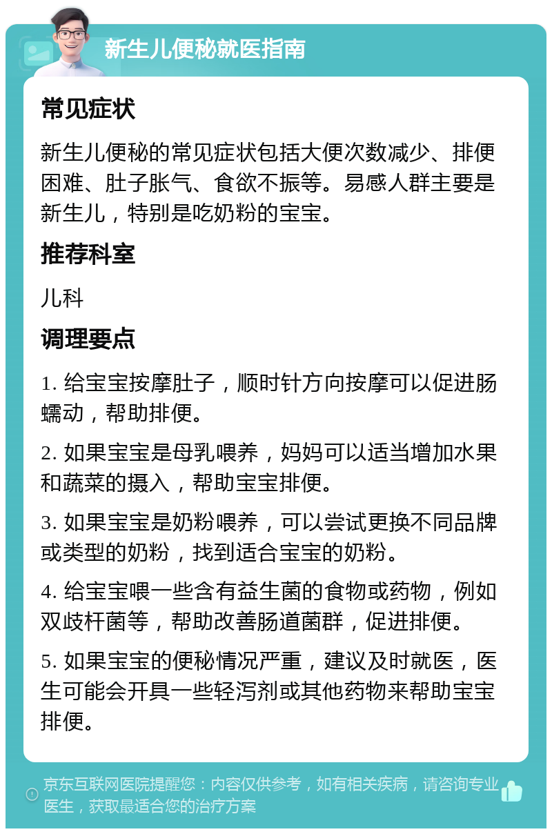 新生儿便秘就医指南 常见症状 新生儿便秘的常见症状包括大便次数减少、排便困难、肚子胀气、食欲不振等。易感人群主要是新生儿，特别是吃奶粉的宝宝。 推荐科室 儿科 调理要点 1. 给宝宝按摩肚子，顺时针方向按摩可以促进肠蠕动，帮助排便。 2. 如果宝宝是母乳喂养，妈妈可以适当增加水果和蔬菜的摄入，帮助宝宝排便。 3. 如果宝宝是奶粉喂养，可以尝试更换不同品牌或类型的奶粉，找到适合宝宝的奶粉。 4. 给宝宝喂一些含有益生菌的食物或药物，例如双歧杆菌等，帮助改善肠道菌群，促进排便。 5. 如果宝宝的便秘情况严重，建议及时就医，医生可能会开具一些轻泻剂或其他药物来帮助宝宝排便。