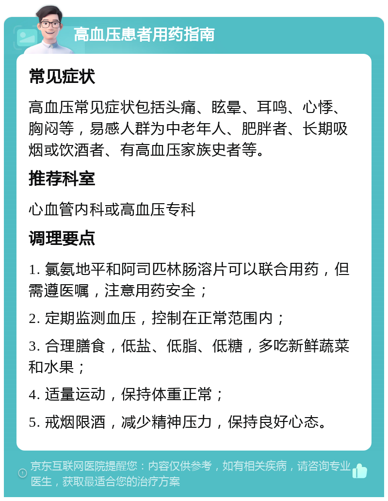 高血压患者用药指南 常见症状 高血压常见症状包括头痛、眩晕、耳鸣、心悸、胸闷等，易感人群为中老年人、肥胖者、长期吸烟或饮酒者、有高血压家族史者等。 推荐科室 心血管内科或高血压专科 调理要点 1. 氯氨地平和阿司匹林肠溶片可以联合用药，但需遵医嘱，注意用药安全； 2. 定期监测血压，控制在正常范围内； 3. 合理膳食，低盐、低脂、低糖，多吃新鲜蔬菜和水果； 4. 适量运动，保持体重正常； 5. 戒烟限酒，减少精神压力，保持良好心态。