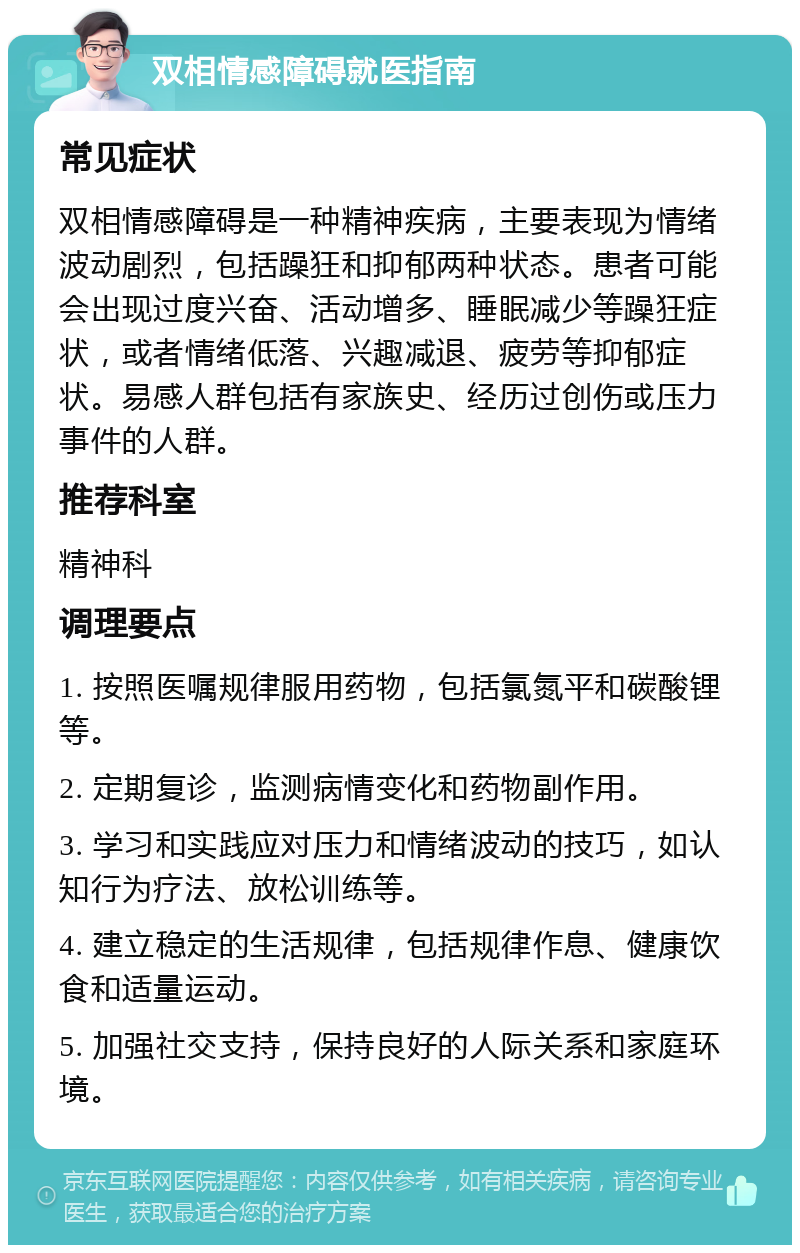 双相情感障碍就医指南 常见症状 双相情感障碍是一种精神疾病，主要表现为情绪波动剧烈，包括躁狂和抑郁两种状态。患者可能会出现过度兴奋、活动增多、睡眠减少等躁狂症状，或者情绪低落、兴趣减退、疲劳等抑郁症状。易感人群包括有家族史、经历过创伤或压力事件的人群。 推荐科室 精神科 调理要点 1. 按照医嘱规律服用药物，包括氯氮平和碳酸锂等。 2. 定期复诊，监测病情变化和药物副作用。 3. 学习和实践应对压力和情绪波动的技巧，如认知行为疗法、放松训练等。 4. 建立稳定的生活规律，包括规律作息、健康饮食和适量运动。 5. 加强社交支持，保持良好的人际关系和家庭环境。