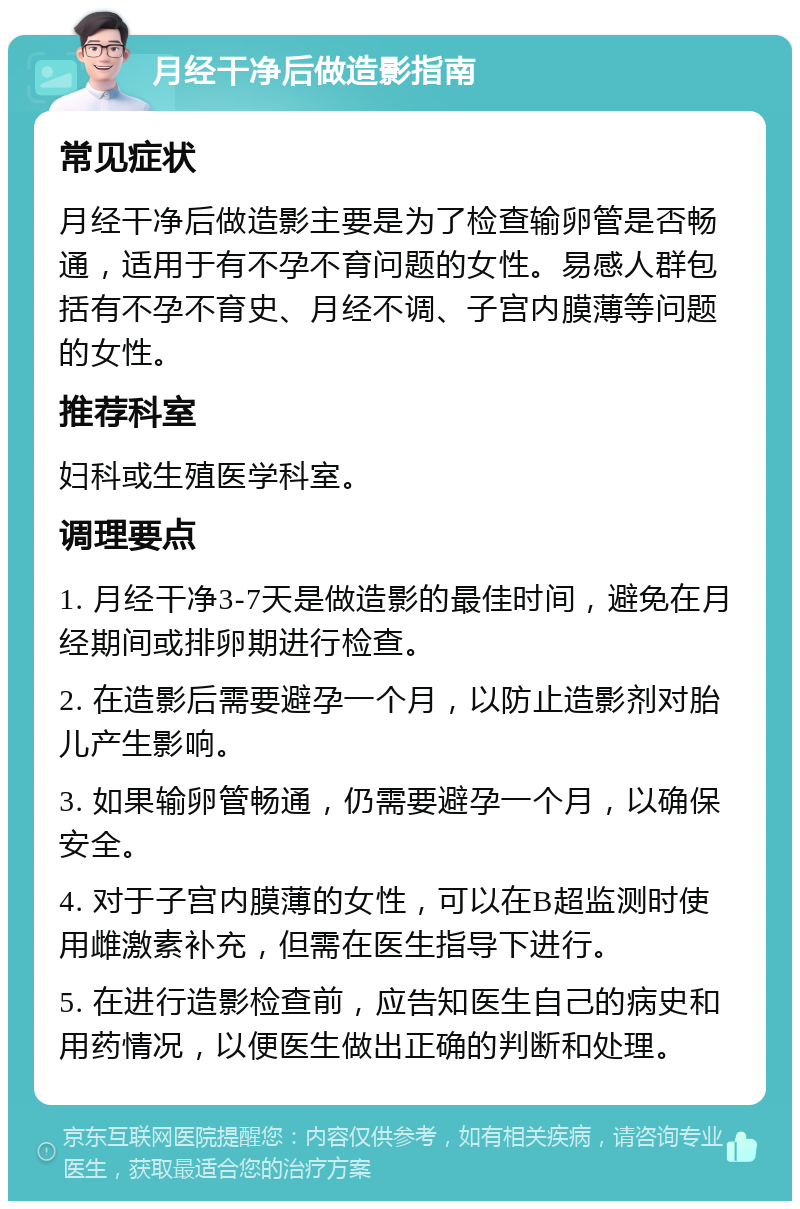 月经干净后做造影指南 常见症状 月经干净后做造影主要是为了检查输卵管是否畅通，适用于有不孕不育问题的女性。易感人群包括有不孕不育史、月经不调、子宫内膜薄等问题的女性。 推荐科室 妇科或生殖医学科室。 调理要点 1. 月经干净3-7天是做造影的最佳时间，避免在月经期间或排卵期进行检查。 2. 在造影后需要避孕一个月，以防止造影剂对胎儿产生影响。 3. 如果输卵管畅通，仍需要避孕一个月，以确保安全。 4. 对于子宫内膜薄的女性，可以在B超监测时使用雌激素补充，但需在医生指导下进行。 5. 在进行造影检查前，应告知医生自己的病史和用药情况，以便医生做出正确的判断和处理。