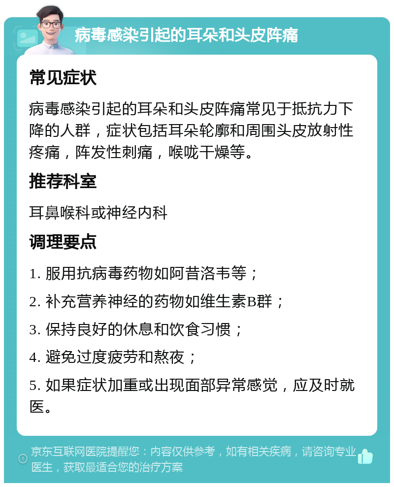 病毒感染引起的耳朵和头皮阵痛 常见症状 病毒感染引起的耳朵和头皮阵痛常见于抵抗力下降的人群，症状包括耳朵轮廓和周围头皮放射性疼痛，阵发性刺痛，喉咙干燥等。 推荐科室 耳鼻喉科或神经内科 调理要点 1. 服用抗病毒药物如阿昔洛韦等； 2. 补充营养神经的药物如维生素B群； 3. 保持良好的休息和饮食习惯； 4. 避免过度疲劳和熬夜； 5. 如果症状加重或出现面部异常感觉，应及时就医。