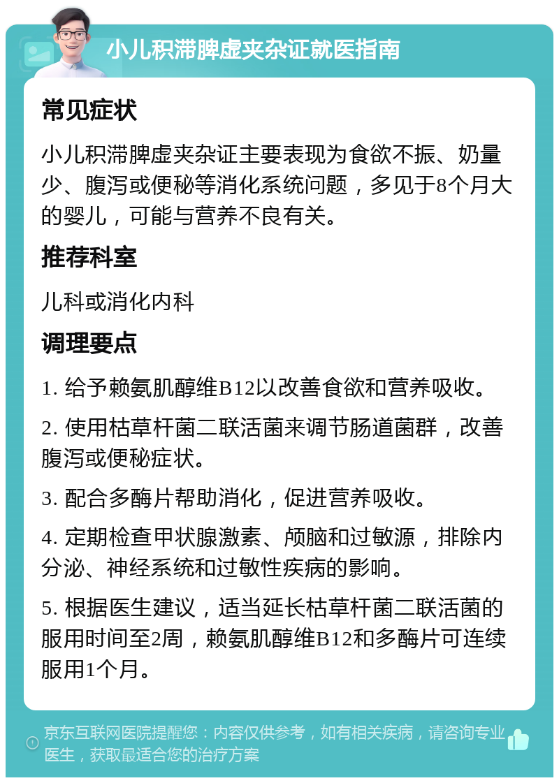 小儿积滞脾虚夹杂证就医指南 常见症状 小儿积滞脾虚夹杂证主要表现为食欲不振、奶量少、腹泻或便秘等消化系统问题，多见于8个月大的婴儿，可能与营养不良有关。 推荐科室 儿科或消化内科 调理要点 1. 给予赖氨肌醇维B12以改善食欲和营养吸收。 2. 使用枯草杆菌二联活菌来调节肠道菌群，改善腹泻或便秘症状。 3. 配合多酶片帮助消化，促进营养吸收。 4. 定期检查甲状腺激素、颅脑和过敏源，排除内分泌、神经系统和过敏性疾病的影响。 5. 根据医生建议，适当延长枯草杆菌二联活菌的服用时间至2周，赖氨肌醇维B12和多酶片可连续服用1个月。