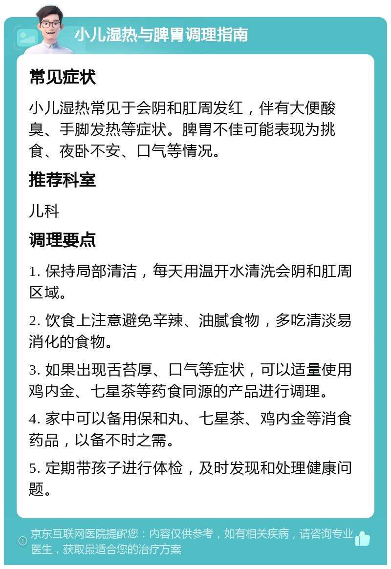 小儿湿热与脾胃调理指南 常见症状 小儿湿热常见于会阴和肛周发红，伴有大便酸臭、手脚发热等症状。脾胃不佳可能表现为挑食、夜卧不安、口气等情况。 推荐科室 儿科 调理要点 1. 保持局部清洁，每天用温开水清洗会阴和肛周区域。 2. 饮食上注意避免辛辣、油腻食物，多吃清淡易消化的食物。 3. 如果出现舌苔厚、口气等症状，可以适量使用鸡内金、七星茶等药食同源的产品进行调理。 4. 家中可以备用保和丸、七星茶、鸡内金等消食药品，以备不时之需。 5. 定期带孩子进行体检，及时发现和处理健康问题。