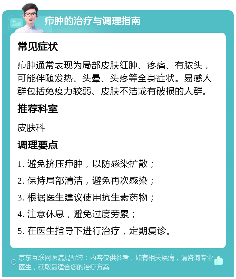 疖肿的治疗与调理指南 常见症状 疖肿通常表现为局部皮肤红肿、疼痛、有脓头，可能伴随发热、头晕、头疼等全身症状。易感人群包括免疫力较弱、皮肤不洁或有破损的人群。 推荐科室 皮肤科 调理要点 1. 避免挤压疖肿，以防感染扩散； 2. 保持局部清洁，避免再次感染； 3. 根据医生建议使用抗生素药物； 4. 注意休息，避免过度劳累； 5. 在医生指导下进行治疗，定期复诊。