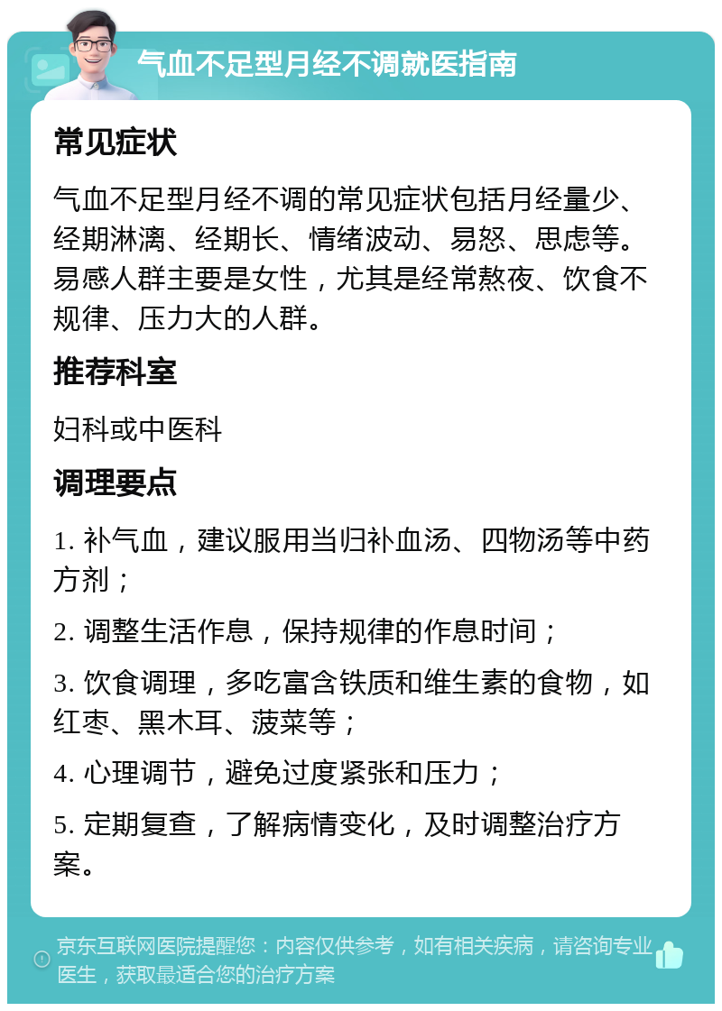 气血不足型月经不调就医指南 常见症状 气血不足型月经不调的常见症状包括月经量少、经期淋漓、经期长、情绪波动、易怒、思虑等。易感人群主要是女性，尤其是经常熬夜、饮食不规律、压力大的人群。 推荐科室 妇科或中医科 调理要点 1. 补气血，建议服用当归补血汤、四物汤等中药方剂； 2. 调整生活作息，保持规律的作息时间； 3. 饮食调理，多吃富含铁质和维生素的食物，如红枣、黑木耳、菠菜等； 4. 心理调节，避免过度紧张和压力； 5. 定期复查，了解病情变化，及时调整治疗方案。