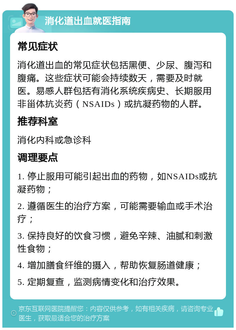 消化道出血就医指南 常见症状 消化道出血的常见症状包括黑便、少尿、腹泻和腹痛。这些症状可能会持续数天，需要及时就医。易感人群包括有消化系统疾病史、长期服用非甾体抗炎药（NSAIDs）或抗凝药物的人群。 推荐科室 消化内科或急诊科 调理要点 1. 停止服用可能引起出血的药物，如NSAIDs或抗凝药物； 2. 遵循医生的治疗方案，可能需要输血或手术治疗； 3. 保持良好的饮食习惯，避免辛辣、油腻和刺激性食物； 4. 增加膳食纤维的摄入，帮助恢复肠道健康； 5. 定期复查，监测病情变化和治疗效果。