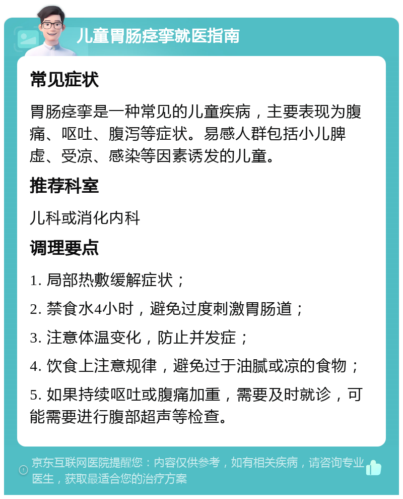 儿童胃肠痉挛就医指南 常见症状 胃肠痉挛是一种常见的儿童疾病，主要表现为腹痛、呕吐、腹泻等症状。易感人群包括小儿脾虚、受凉、感染等因素诱发的儿童。 推荐科室 儿科或消化内科 调理要点 1. 局部热敷缓解症状； 2. 禁食水4小时，避免过度刺激胃肠道； 3. 注意体温变化，防止并发症； 4. 饮食上注意规律，避免过于油腻或凉的食物； 5. 如果持续呕吐或腹痛加重，需要及时就诊，可能需要进行腹部超声等检查。