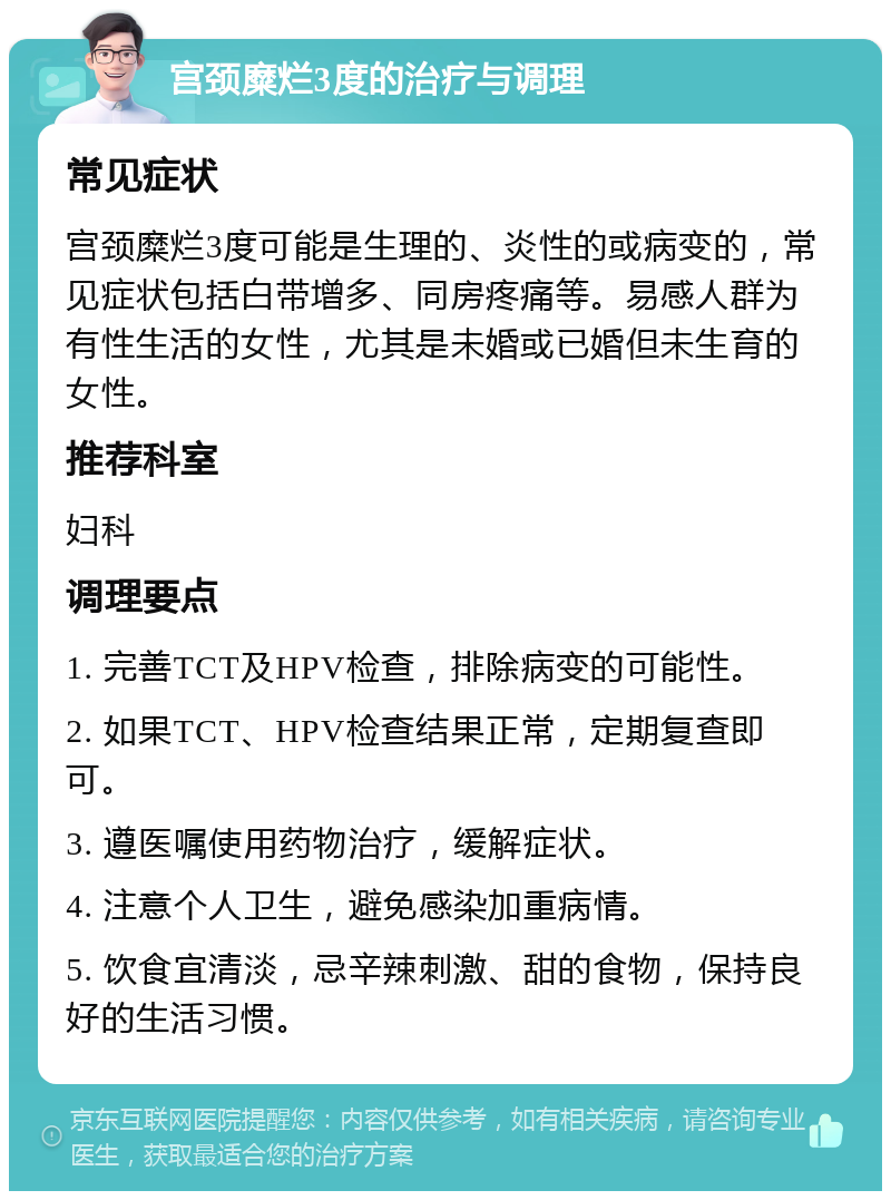 宫颈糜烂3度的治疗与调理 常见症状 宫颈糜烂3度可能是生理的、炎性的或病变的，常见症状包括白带增多、同房疼痛等。易感人群为有性生活的女性，尤其是未婚或已婚但未生育的女性。 推荐科室 妇科 调理要点 1. 完善TCT及HPV检查，排除病变的可能性。 2. 如果TCT、HPV检查结果正常，定期复查即可。 3. 遵医嘱使用药物治疗，缓解症状。 4. 注意个人卫生，避免感染加重病情。 5. 饮食宜清淡，忌辛辣刺激、甜的食物，保持良好的生活习惯。