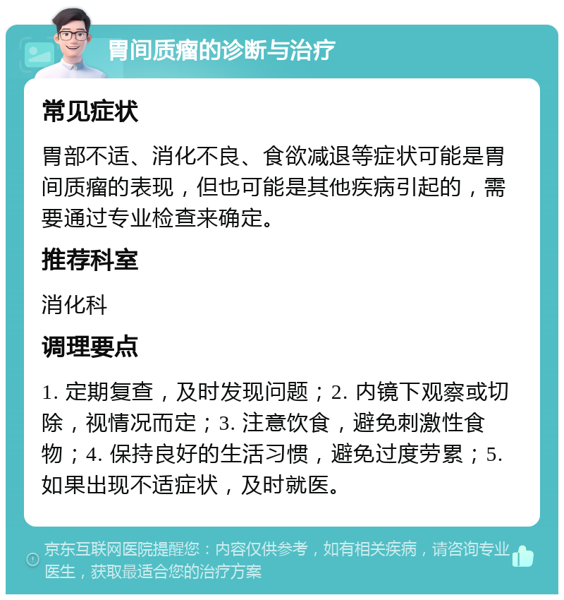 胃间质瘤的诊断与治疗 常见症状 胃部不适、消化不良、食欲减退等症状可能是胃间质瘤的表现，但也可能是其他疾病引起的，需要通过专业检查来确定。 推荐科室 消化科 调理要点 1. 定期复查，及时发现问题；2. 内镜下观察或切除，视情况而定；3. 注意饮食，避免刺激性食物；4. 保持良好的生活习惯，避免过度劳累；5. 如果出现不适症状，及时就医。