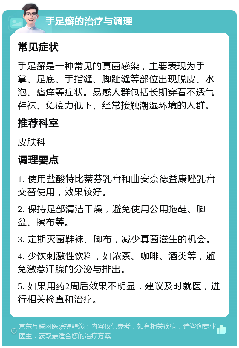 手足癣的治疗与调理 常见症状 手足癣是一种常见的真菌感染，主要表现为手掌、足底、手指缝、脚趾缝等部位出现脱皮、水泡、瘙痒等症状。易感人群包括长期穿着不透气鞋袜、免疫力低下、经常接触潮湿环境的人群。 推荐科室 皮肤科 调理要点 1. 使用盐酸特比萘芬乳膏和曲安奈德益康唑乳膏交替使用，效果较好。 2. 保持足部清洁干燥，避免使用公用拖鞋、脚盆、擦布等。 3. 定期灭菌鞋袜、脚布，减少真菌滋生的机会。 4. 少饮刺激性饮料，如浓茶、咖啡、酒类等，避免激惹汗腺的分泌与排出。 5. 如果用药2周后效果不明显，建议及时就医，进行相关检查和治疗。