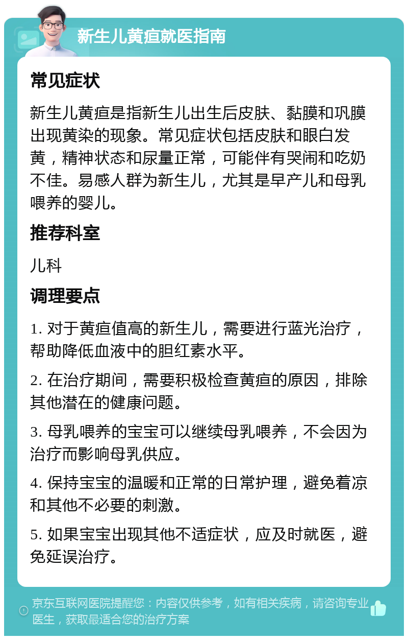 新生儿黄疸就医指南 常见症状 新生儿黄疸是指新生儿出生后皮肤、黏膜和巩膜出现黄染的现象。常见症状包括皮肤和眼白发黄，精神状态和尿量正常，可能伴有哭闹和吃奶不佳。易感人群为新生儿，尤其是早产儿和母乳喂养的婴儿。 推荐科室 儿科 调理要点 1. 对于黄疸值高的新生儿，需要进行蓝光治疗，帮助降低血液中的胆红素水平。 2. 在治疗期间，需要积极检查黄疸的原因，排除其他潜在的健康问题。 3. 母乳喂养的宝宝可以继续母乳喂养，不会因为治疗而影响母乳供应。 4. 保持宝宝的温暖和正常的日常护理，避免着凉和其他不必要的刺激。 5. 如果宝宝出现其他不适症状，应及时就医，避免延误治疗。