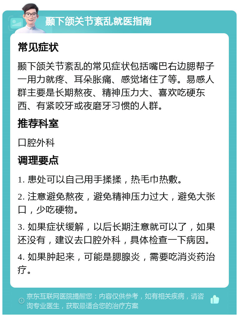 颞下颌关节紊乱就医指南 常见症状 颞下颌关节紊乱的常见症状包括嘴巴右边腮帮子一用力就疼、耳朵胀痛、感觉堵住了等。易感人群主要是长期熬夜、精神压力大、喜欢吃硬东西、有紧咬牙或夜磨牙习惯的人群。 推荐科室 口腔外科 调理要点 1. 患处可以自己用手揉揉，热毛巾热敷。 2. 注意避免熬夜，避免精神压力过大，避免大张口，少吃硬物。 3. 如果症状缓解，以后长期注意就可以了，如果还没有，建议去口腔外科，具体检查一下病因。 4. 如果肿起来，可能是腮腺炎，需要吃消炎药治疗。