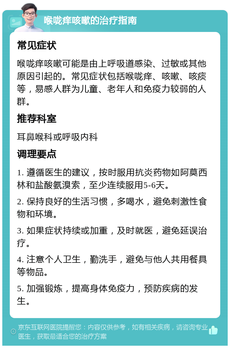 喉咙痒咳嗽的治疗指南 常见症状 喉咙痒咳嗽可能是由上呼吸道感染、过敏或其他原因引起的。常见症状包括喉咙痒、咳嗽、咳痰等，易感人群为儿童、老年人和免疫力较弱的人群。 推荐科室 耳鼻喉科或呼吸内科 调理要点 1. 遵循医生的建议，按时服用抗炎药物如阿莫西林和盐酸氨溴索，至少连续服用5-6天。 2. 保持良好的生活习惯，多喝水，避免刺激性食物和环境。 3. 如果症状持续或加重，及时就医，避免延误治疗。 4. 注意个人卫生，勤洗手，避免与他人共用餐具等物品。 5. 加强锻炼，提高身体免疫力，预防疾病的发生。