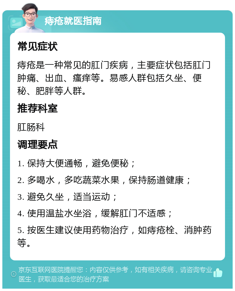 痔疮就医指南 常见症状 痔疮是一种常见的肛门疾病，主要症状包括肛门肿痛、出血、瘙痒等。易感人群包括久坐、便秘、肥胖等人群。 推荐科室 肛肠科 调理要点 1. 保持大便通畅，避免便秘； 2. 多喝水，多吃蔬菜水果，保持肠道健康； 3. 避免久坐，适当运动； 4. 使用温盐水坐浴，缓解肛门不适感； 5. 按医生建议使用药物治疗，如痔疮栓、消肿药等。